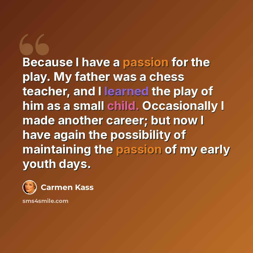 “Because I have a passion for the play. My father was a chess teacher, and I learned the play of him as a small child. Occasionally I made another career; but now I have again the possibility of maintaining the passion of my early youth days.” quote by Carmen Kass