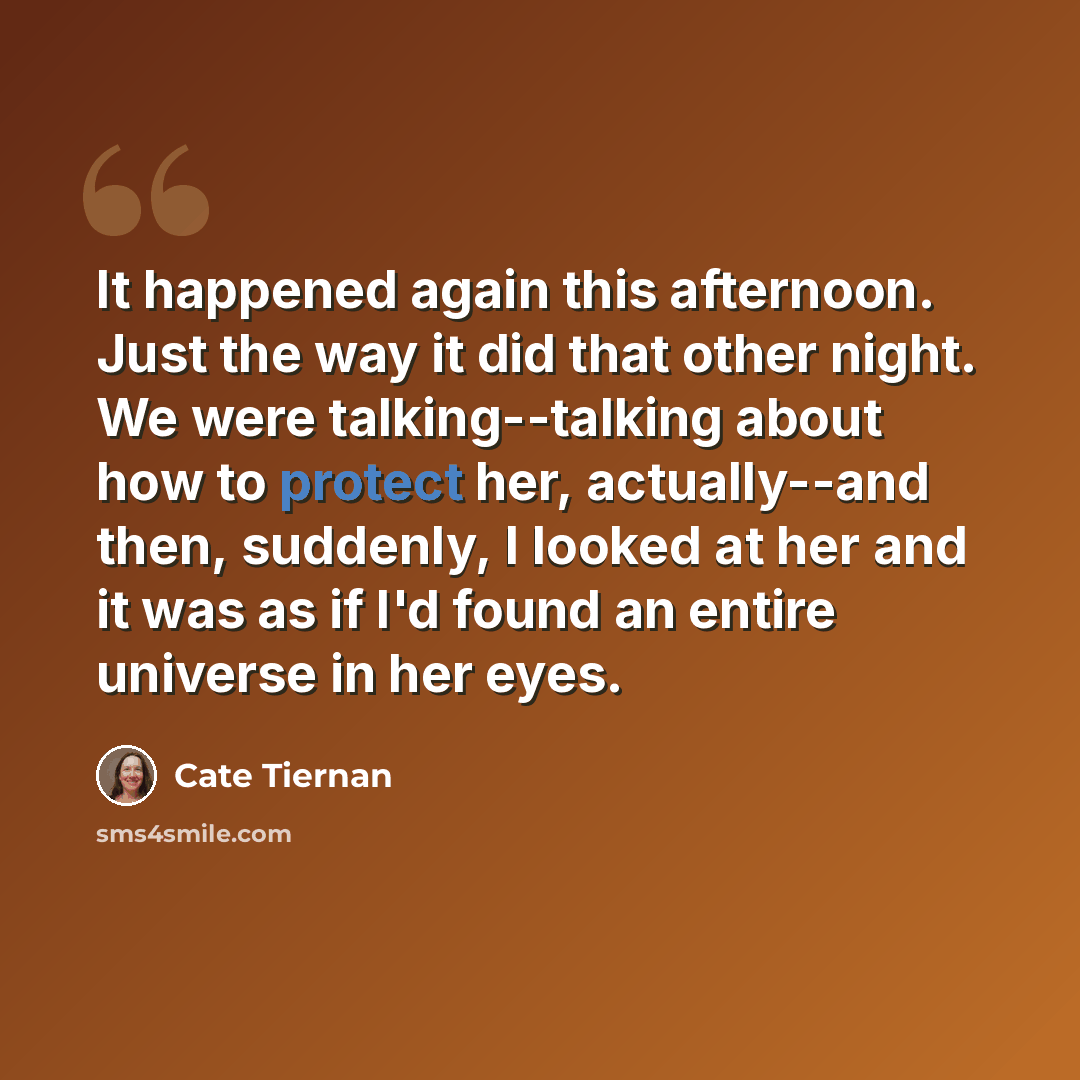 “It happened again this afternoon. Just the way it did that other night. We were talking--talking about how to protect her, actually--and then, suddenly, I looked at her and it was as if I'd found an entire universe in her eyes.” quote by Cate Tiernan