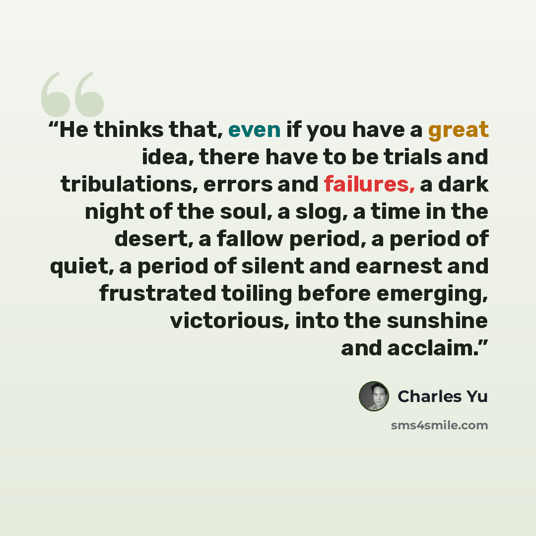 “He thinks that, even if you have a great idea, there have to be trials and tribulations, errors and failures, a dark night of the soul, a slog, a time in the desert, a fallow period, a period of quiet, a period of silent and earnest and frustrated toiling before emerging, victorious, into the…” quote by Charles Yu