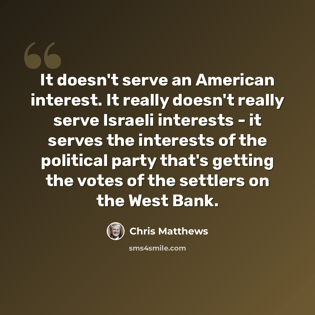 “It doesn't serve an American interest. It really doesn't really serve Israeli interests - it serves the interests of the political party that's getting the votes of the settlers on the West Bank.” quote by Chris Matthews