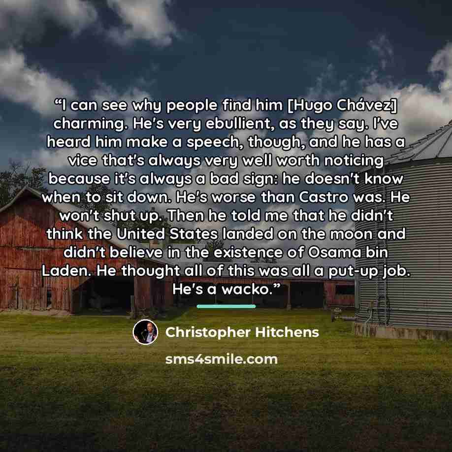 “I can see why people find him [Hugo Chávez] charming. He's very ebullient, as they say. I've heard him make a speech, though, and he has a vice that's always very well worth noticing because it's always a bad sign: he doesn't know when to sit down. He's worse than Castro was. He won't shut up…” quote by Christopher Hitchens
