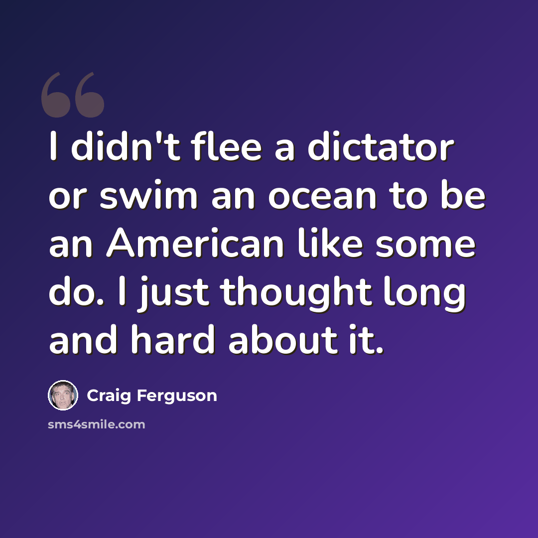 “I didn't flee a dictator or swim an ocean to be an American like some do. I just thought long and hard about it.” quote by Craig Ferguson