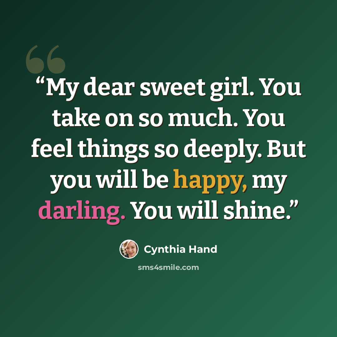 “My dear sweet girl. You take on so much. You feel things so deeply. But you will be happy, my darling. You will shine.” quote by Cynthia Hand