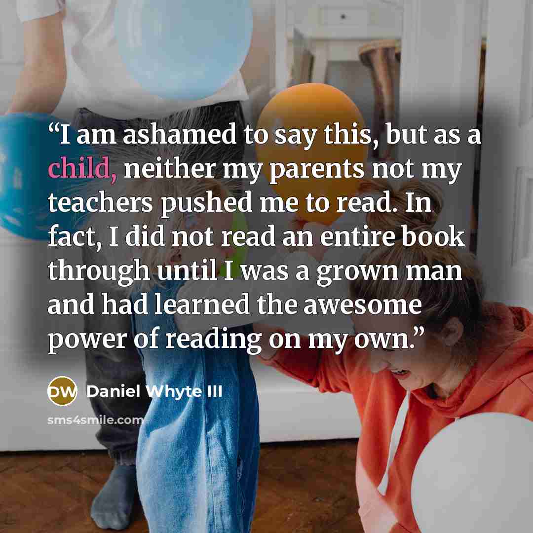 “I am ashamed to say this, but as a child, neither my parents not my teachers pushed me to read. In fact, I did not read an entire book through until I was a grown man and had learned the awesome power of reading on my own.” quote by Daniel Whyte III