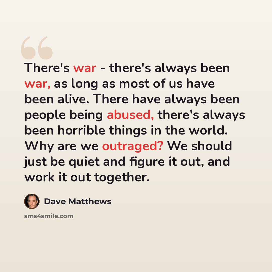“There's war - there's always been war, as long as most of us have been alive. There have always been people being abused, there's always been horrible things in the world. Why are we outraged? We should just be quiet and figure it out, and work it out together.” quote by Dave Matthews