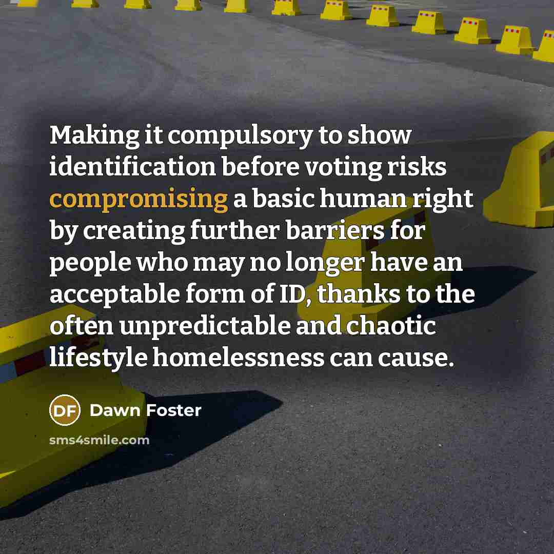 “Making it compulsory to show identification before voting risks compromising a basic human right by creating further barriers for people who may no longer have an acceptable form of ID, thanks to the often unpredictable and chaotic lifestyle homelessness can cause.” quote by Dawn Foster
