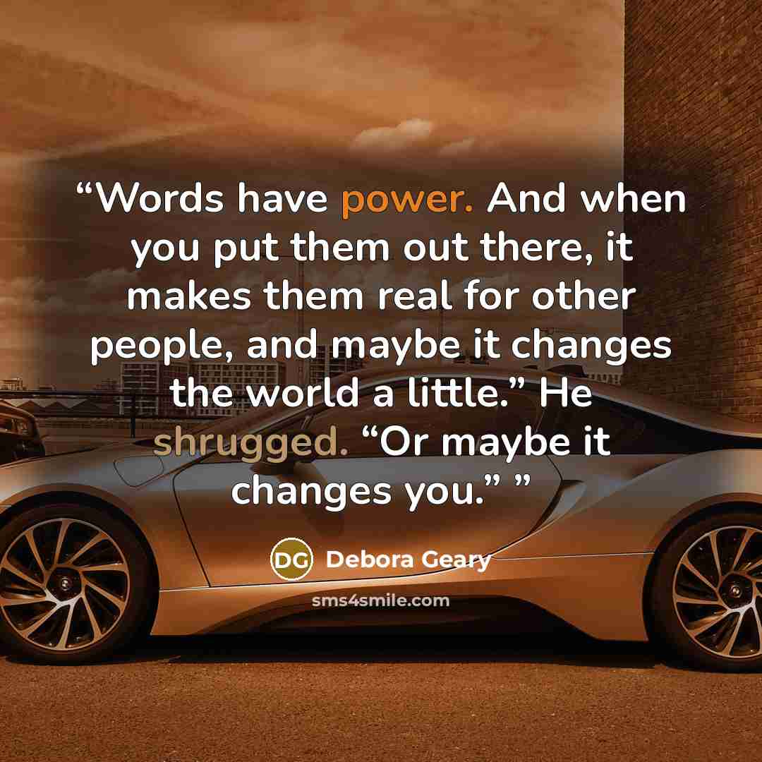 “Words have power. And when you put them out there, it makes them real for other people, and maybe it changes the world a little.” He shrugged. “Or maybe it changes you.”” quote by Debora Geary