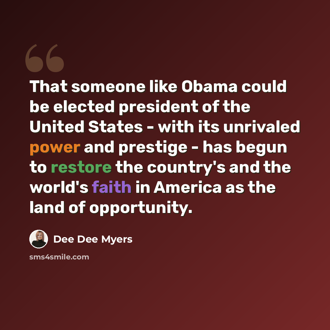 “That someone like Obama could be elected president of the United States - with its unrivaled power and prestige - has begun to restore the country's and the world's faith in America as the land of opportunity.” quote by Dee Dee Myers