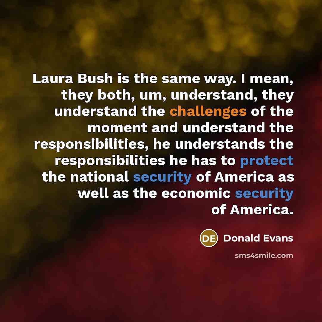“Laura Bush is the same way. I mean, they both, um, understand, they understand the challenges of the moment and understand the responsibilities, he understands the responsibilities he has to protect the national security of America as well as the economic security of America.” quote by Donald Evans