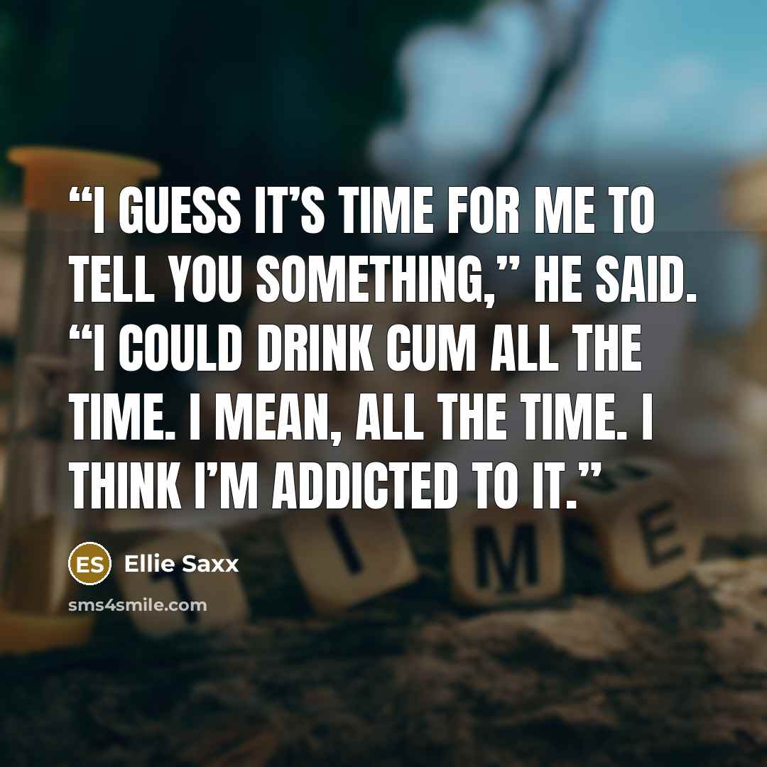 “I guess it’s time for me to tell you something,” he said. “I could drink cum all the time. I mean, all the time. I think I’m addicted to it.” quote by Ellie Saxx