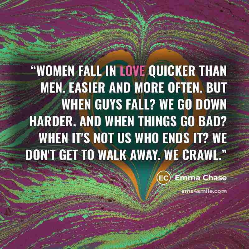 “Women fall in love quicker than men. Easier and more often. But when guys fall? We go down harder. And when things go bad? When it's not us who ends it? We don't get to walk away. We crawl.” quote by Emma Chase