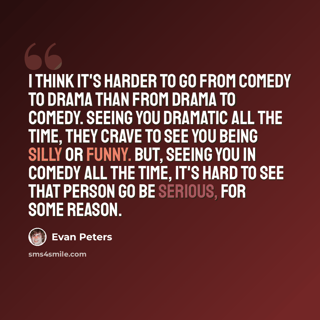 “I think it's harder to go from comedy to drama than from drama to comedy. Seeing you dramatic all the time, they crave to see you being silly or funny. But, seeing you in comedy all the time, it's hard to see that person go be serious, for some reason.” quote by Evan Peters