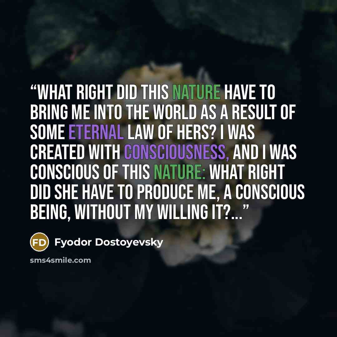 “What right did this Nature have to bring me into the world as a result of some eternal law of hers? I was created with consciousness, and I was conscious of this Nature: what right did she have to produce me, a conscious being, without my willing it?...” quote by Fyodor Dostoyevsky