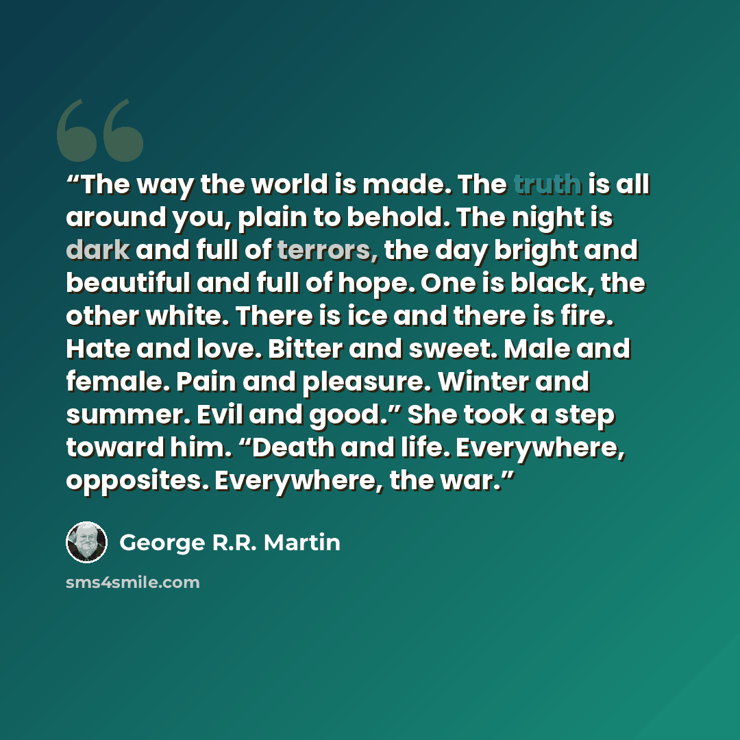 “The way the world is made. The truth is all around you, plain to behold. The night is dark and full of terrors, the day bright and beautiful and full of hope. One is black, the other white. There is ice and there is fire. Hate and love. Bitter and sweet. Male and female. Pain and pleasure. Winter…” quote by George R.R. Martin