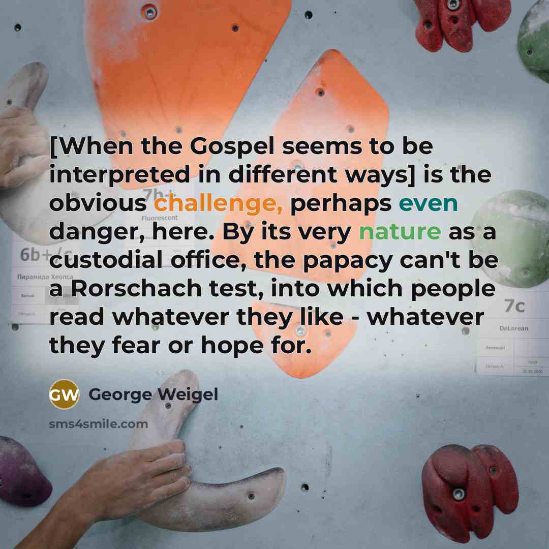 “[When the Gospel seems to be interpreted in different ways] is the obvious challenge, perhaps even danger, here. By its very nature as a custodial office, the papacy can't be a Rorschach test, into which people read whatever they like - whatever they fear or hope for.” quote by George Weigel