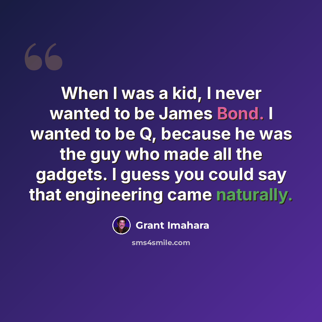 “When I was a kid, I never wanted to be James Bond. I wanted to be Q, because he was the guy who made all the gadgets. I guess you could say that engineering came naturally.” quote by Grant Imahara