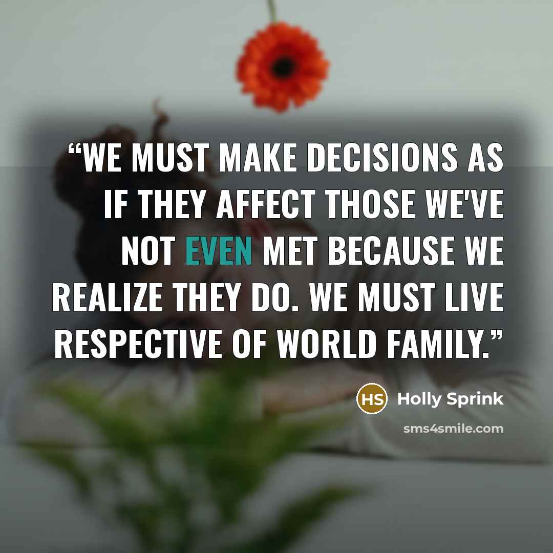 “We must make decisions as if they affect those we've not even met because we realize they do. We must live respective of world family.” quote by Holly Sprink