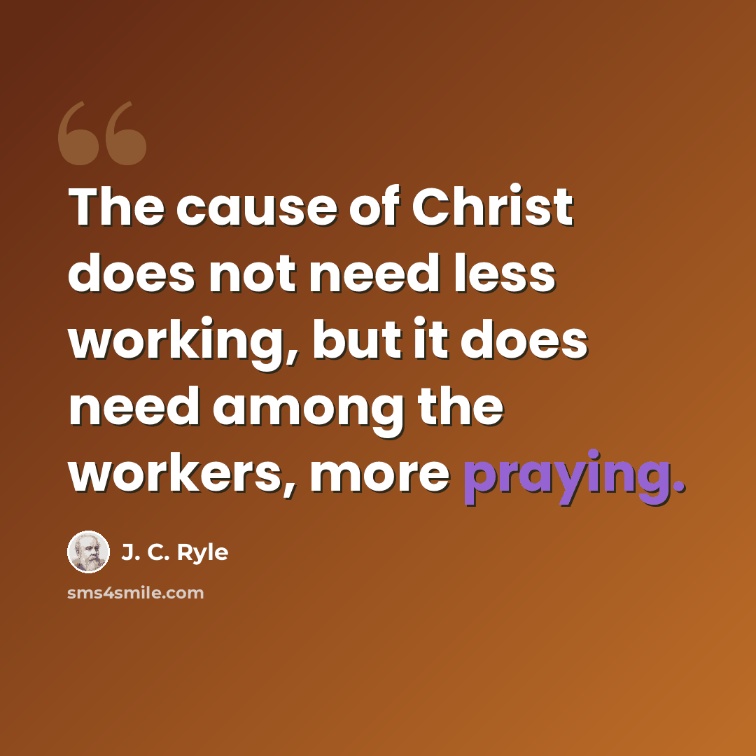 “The cause of Christ does not need less working, but it does need among the workers, more praying.” quote by J. C. Ryle