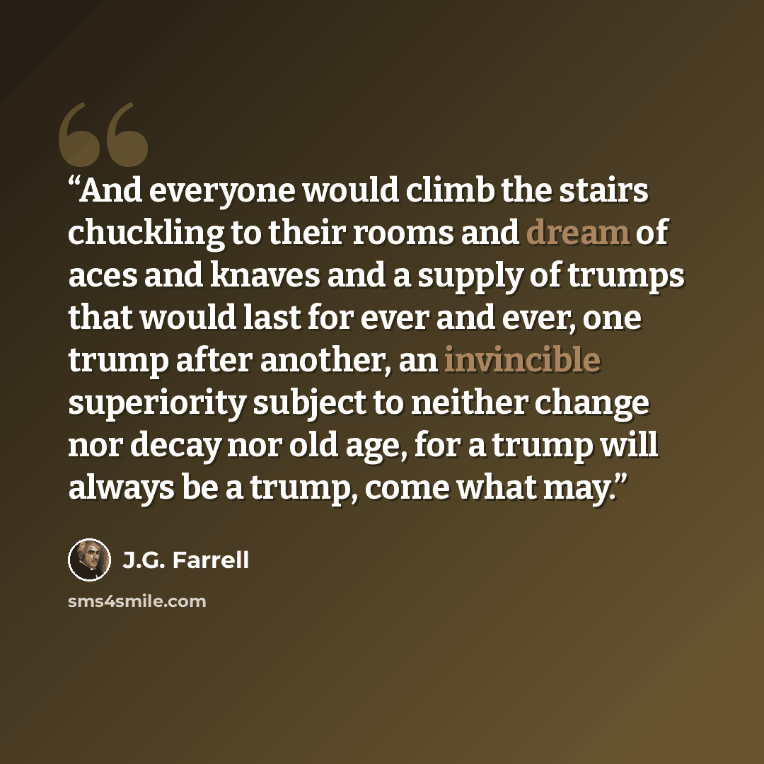 “And everyone would climb the stairs chuckling to their rooms and dream of aces and knaves and a supply of trumps that would last for ever and ever, one trump after another, an invincible superiority subject to neither change nor decay nor old age, for a trump will always be a trump, come what may.” quote by J.G. Farrell