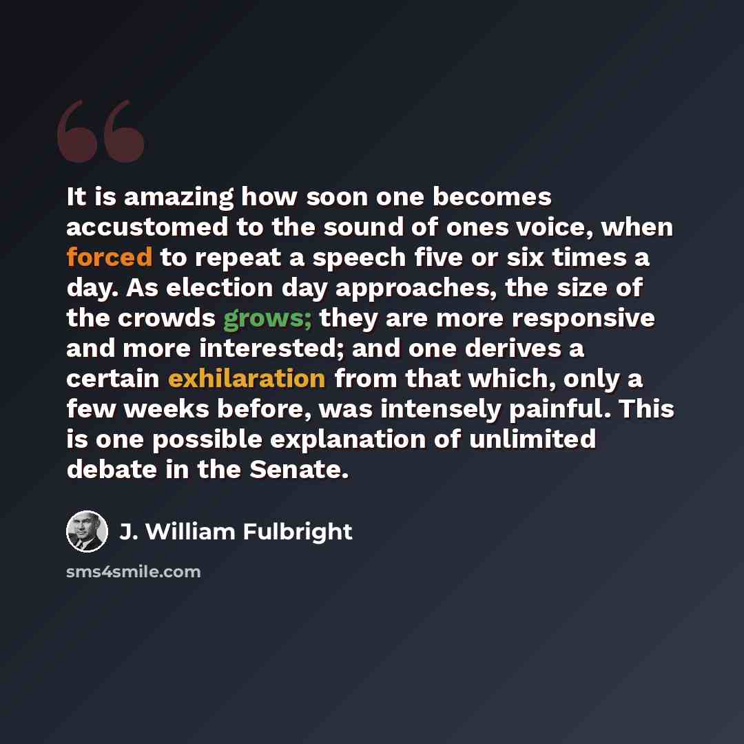 “It is amazing how soon one becomes accustomed to the sound of ones voice, when forced to repeat a speech five or six times a day. As election day approaches, the size of the crowds grows; they are more responsive and more interested; and one derives a certain exhilaration from that which, only a…” quote by J. William Fulbright
