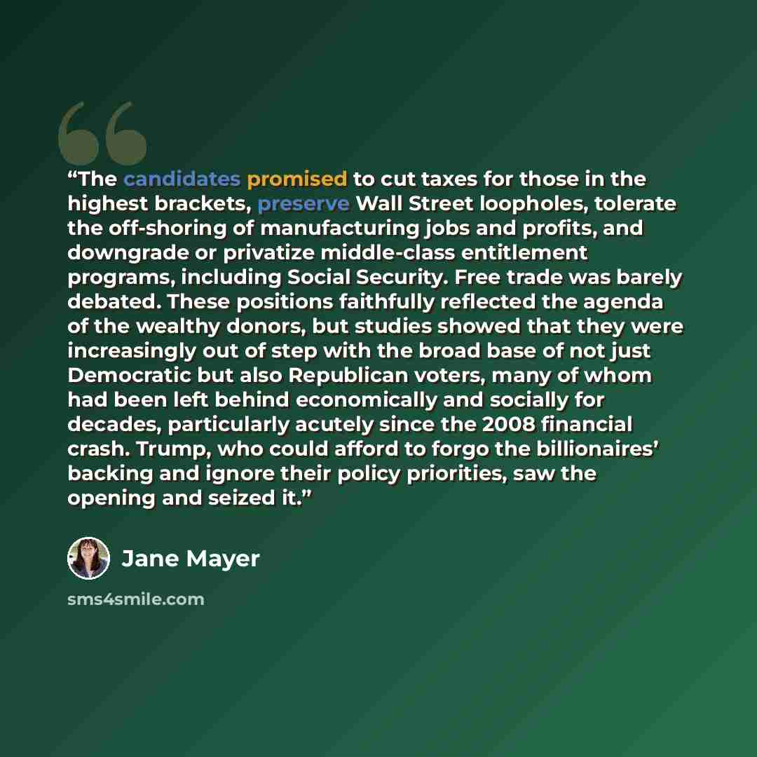 “The candidates promised to cut taxes for those in the highest brackets, preserve Wall Street loopholes, tolerate the off-shoring of manufacturing jobs and profits, and downgrade or privatize middle-class entitlement programs, including Social Security. Free trade was barely debated. These…” quote by Jane Mayer