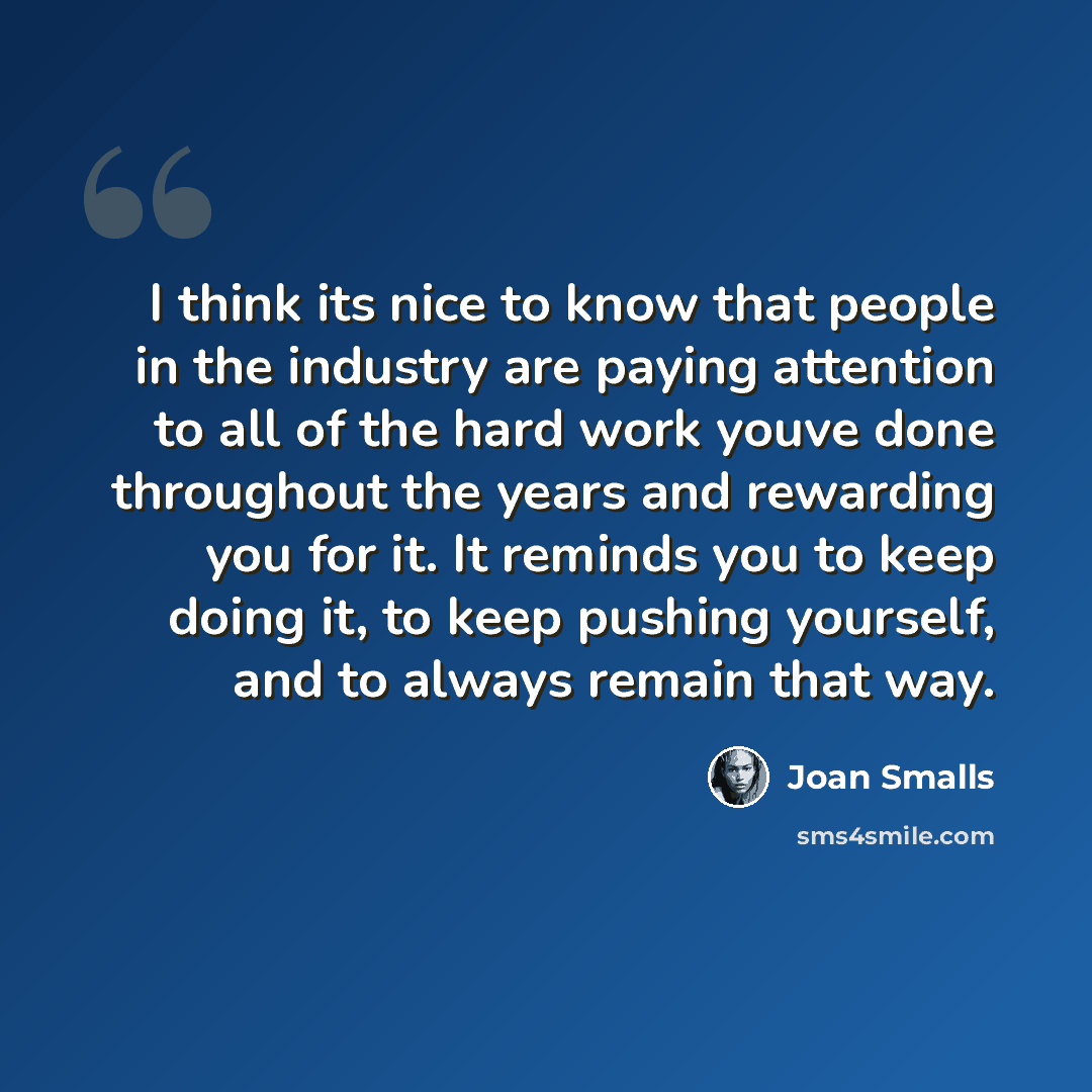 “I think its nice to know that people in the industry are paying attention to all of the hard work youve done throughout the years and rewarding you for it. It reminds you to keep doing it, to keep pushing yourself, and to always remain that way.” quote by Joan Smalls