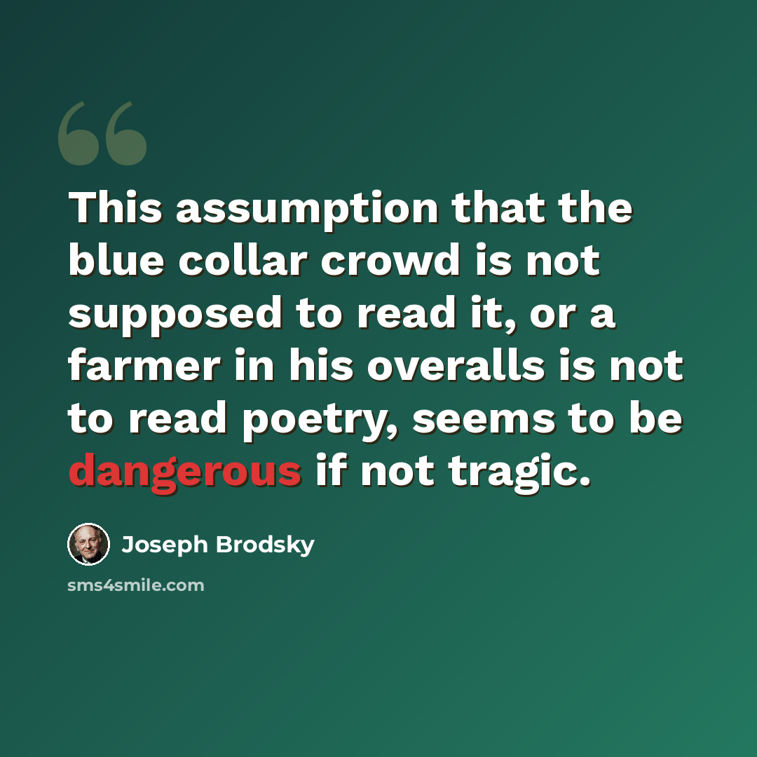 “This assumption that the blue collar crowd is not supposed to read it, or a farmer in his overalls is not to read poetry, seems to be dangerous if not tragic.” quote by Joseph Brodsky