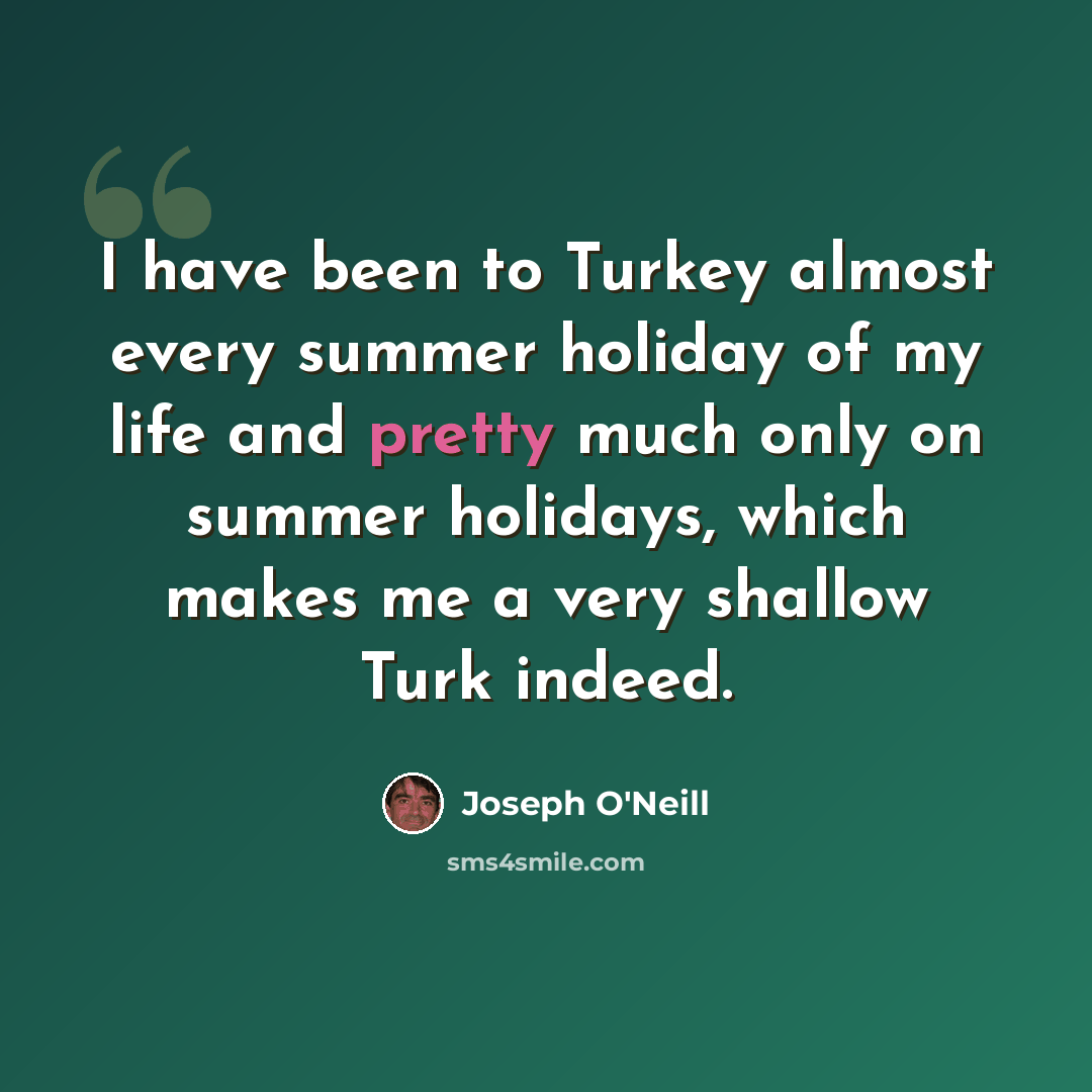 “I have been to Turkey almost every summer holiday of my life and pretty much only on summer holidays, which makes me a very shallow Turk indeed.” quote by Joseph O'Neill