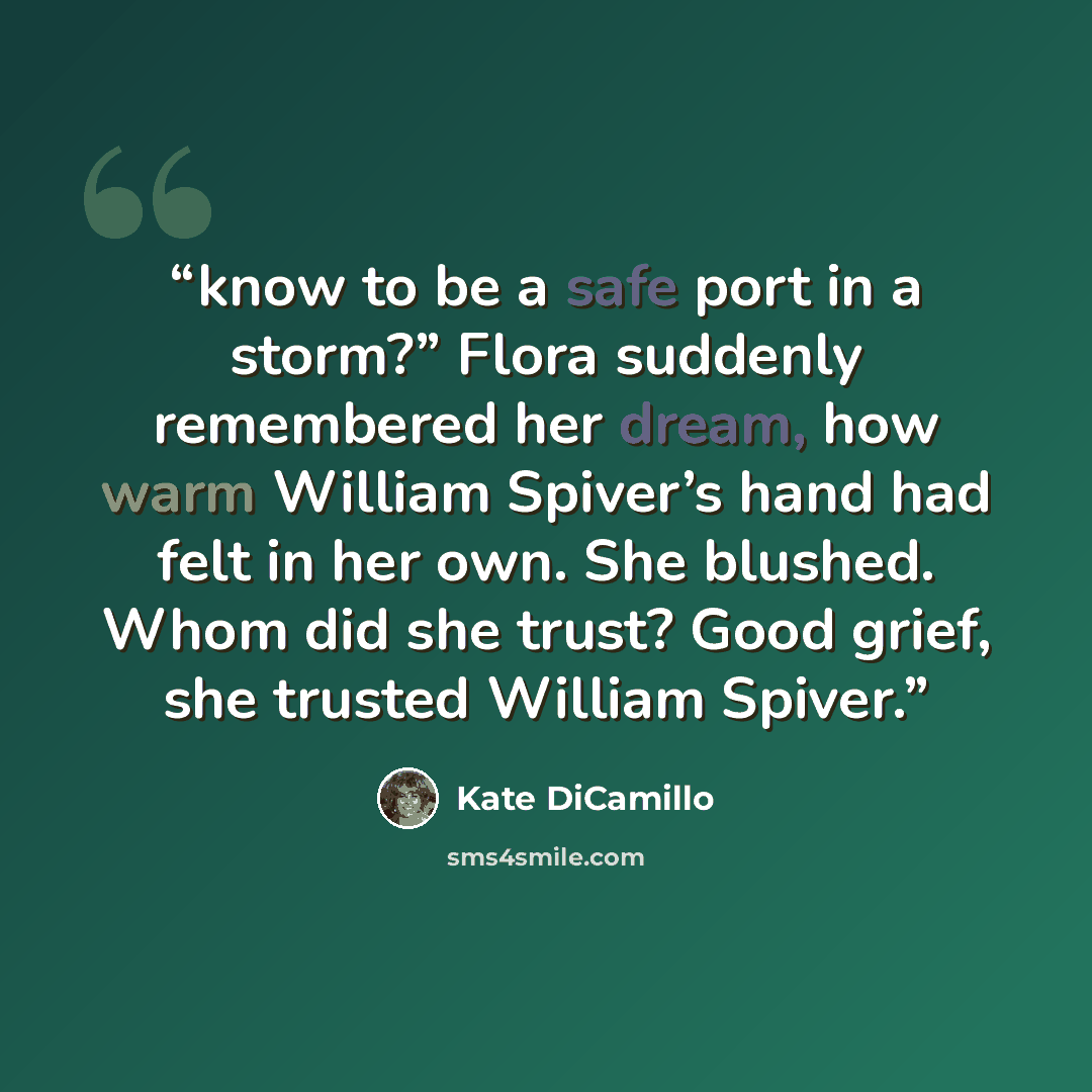 “know to be a safe port in a storm?” Flora suddenly remembered her dream, how warm William Spiver’s hand had felt in her own. She blushed. Whom did she trust? Good grief, she trusted William Spiver.” quote by Kate DiCamillo
