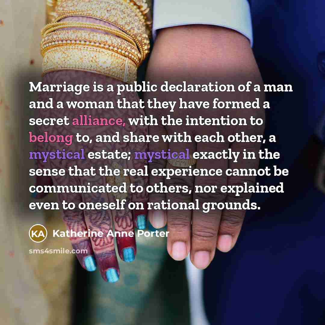 “Marriage is a public declaration of a man and a woman that they have formed a secret alliance, with the intention to belong to, and share with each other, a mystical estate; mystical exactly in the sense that the real experience cannot be communicated to others, nor explained even to oneself on…” quote by Katherine Anne Porter