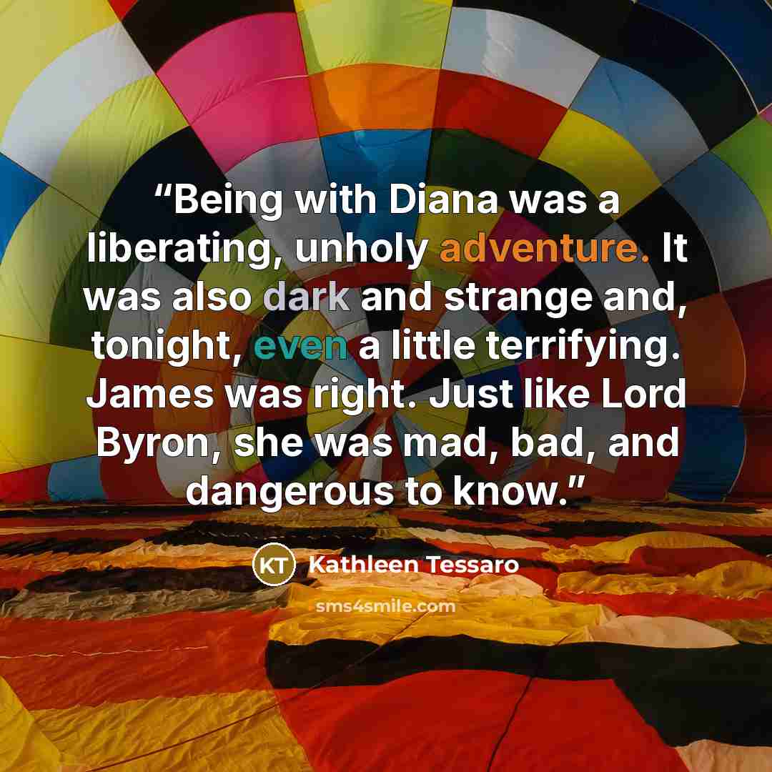 “Being with Diana was a liberating, unholy adventure. It was also dark and strange and, tonight, even a little terrifying. James was right. Just like Lord Byron, she was mad, bad, and dangerous to know.” quote by Kathleen Tessaro
