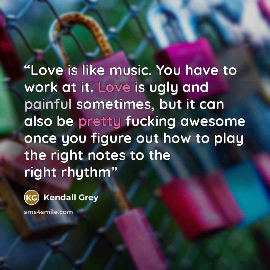 “Love is like music. You have to work at it. Love is ugly and painful sometimes, but it can also be pretty fucking awesome once you figure out how to play the right notes to the right rhythm” quote by Kendall Grey