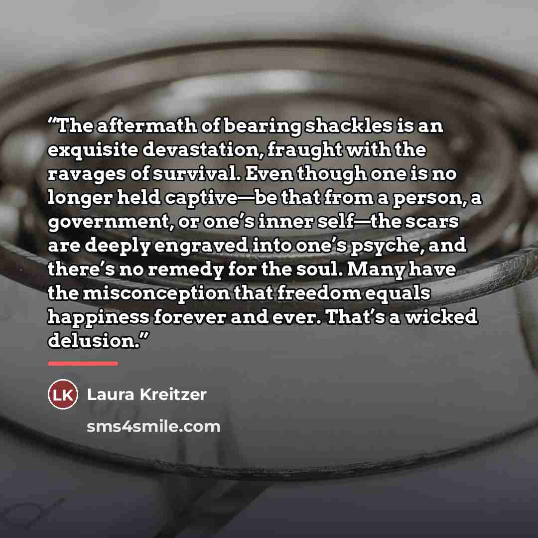“The aftermath of bearing shackles is an exquisite devastation, fraught with the ravages of survival. Even though one is no longer held captive—be that from a person, a government, or one’s inner self—the scars are deeply engraved into one’s psyche, and there’s no remedy for the soul. Many have the…” quote by Laura Kreitzer