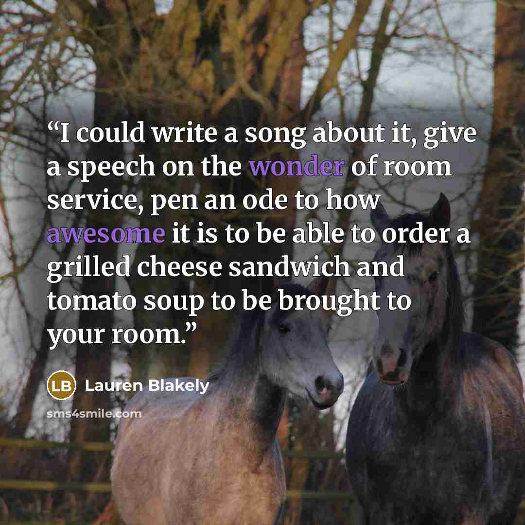 “I could write a song about it, give a speech on the wonder of room service, pen an ode to how awesome it is to be able to order a grilled cheese sandwich and tomato soup to be brought to your room.” quote by Lauren Blakely