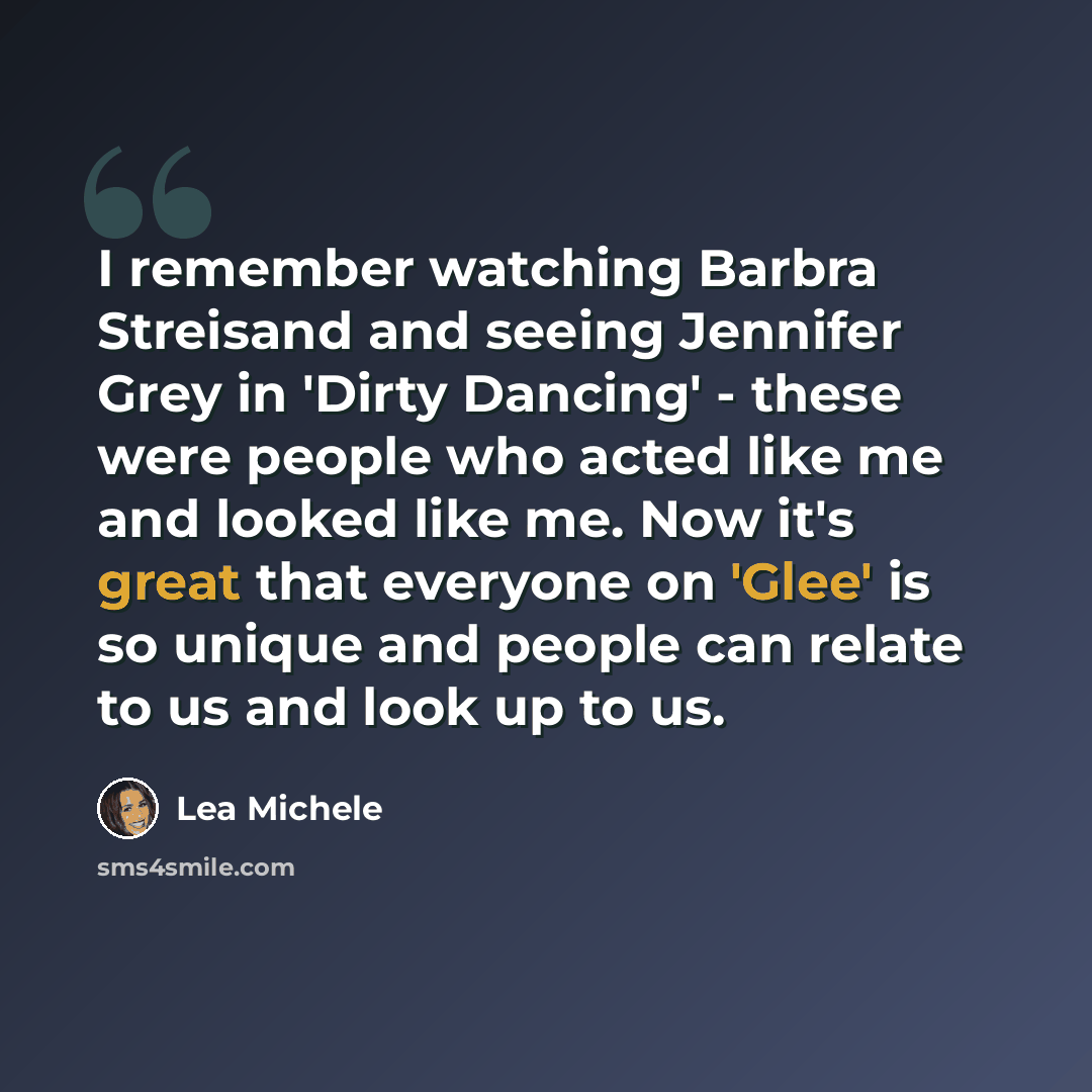 “I remember watching Barbra Streisand and seeing Jennifer Grey in 'Dirty Dancing' - these were people who acted like me and looked like me. Now it's great that everyone on 'Glee' is so unique and people can relate to us and look up to us.” quote by Lea Michele