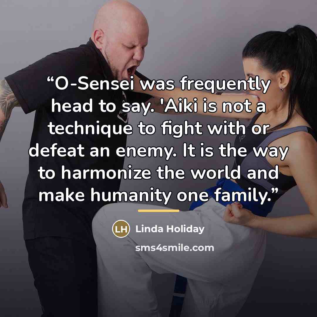 “O-Sensei was frequently head to say. 'Aiki is not a technique to fight with or defeat an enemy. It is the way to harmonize the world and make humanity one family.” quote by Linda Holiday