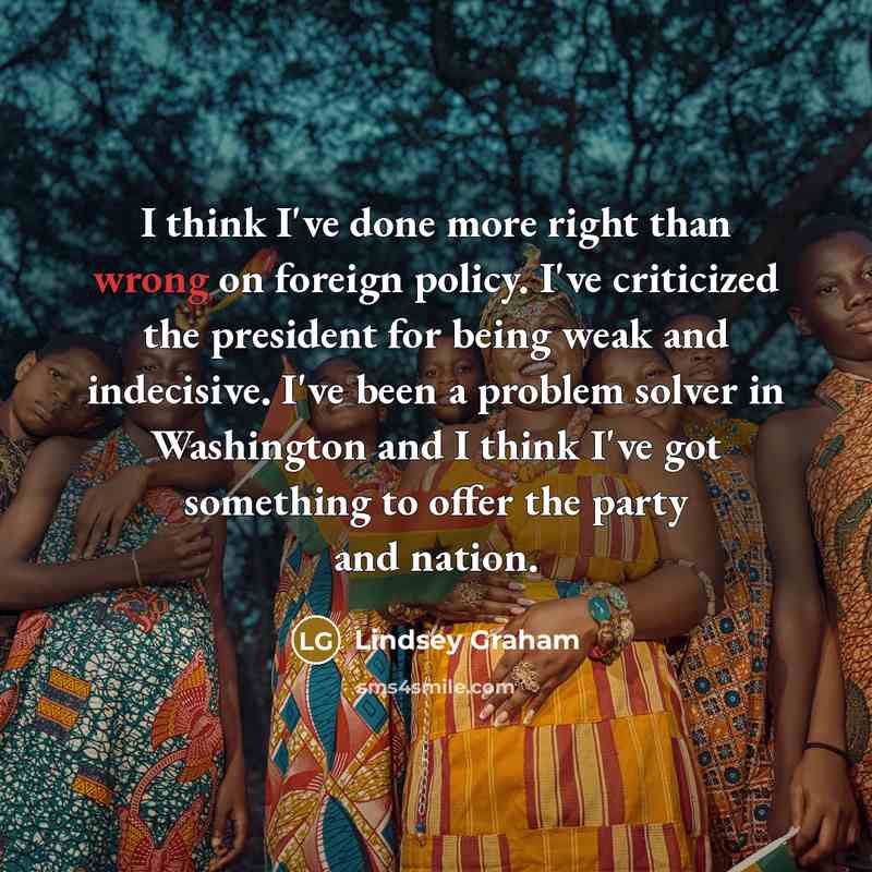 “I think I've done more right than wrong on foreign policy. I've criticized the president for being weak and indecisive. I've been a problem solver in Washington and I think I've got something to offer the party and nation.” quote by Lindsey Graham