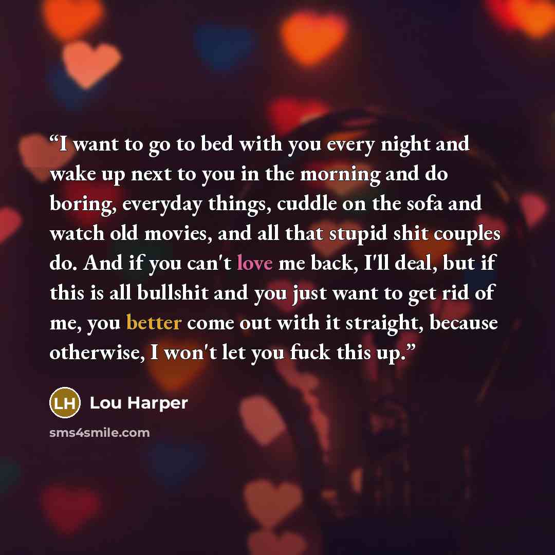 “I want to go to bed with you every night and wake up next to you in the morning and do boring, everyday things, cuddle on the sofa and watch old movies, and all that stupid shit couples do. And if you can't love me back, I'll deal, but if this is all bullshit and you just want to get rid of me…” quote by Lou Harper