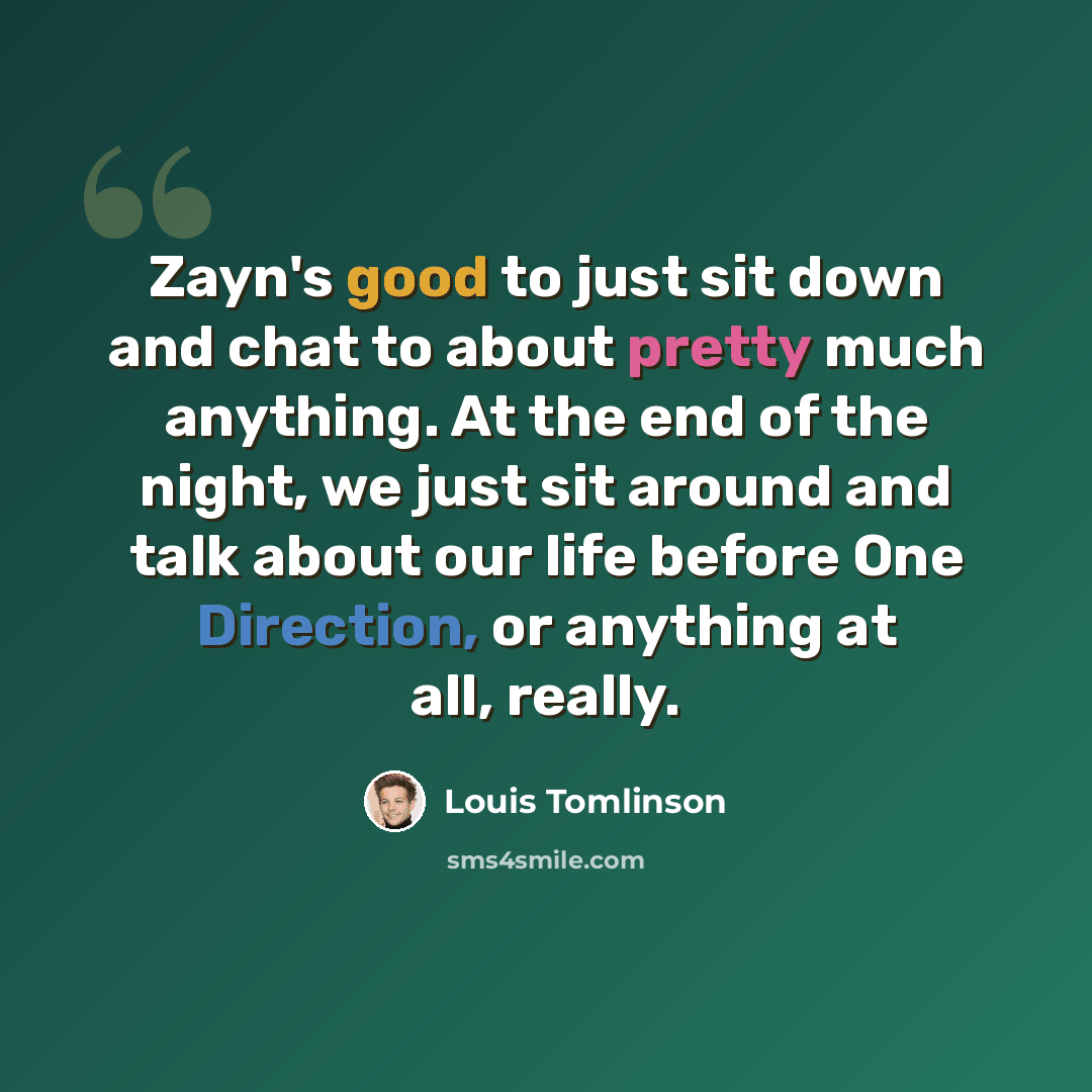 “Zayn's good to just sit down and chat to about pretty much anything. At the end of the night, we just sit around and talk about our life before One Direction, or anything at all, really.” quote by Louis Tomlinson