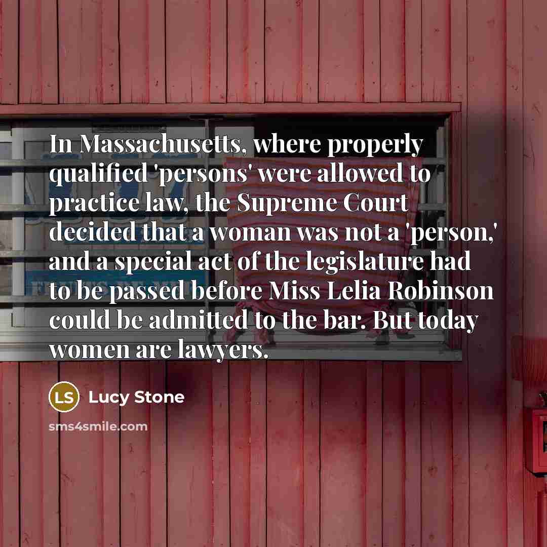 “In Massachusetts, where properly qualified 'persons' were allowed to practice law, the Supreme Court decided that a woman was not a 'person,' and a special act of the legislature had to be passed before Miss Lelia Robinson could be admitted to the bar. But today women are lawyers.” quote by Lucy Stone