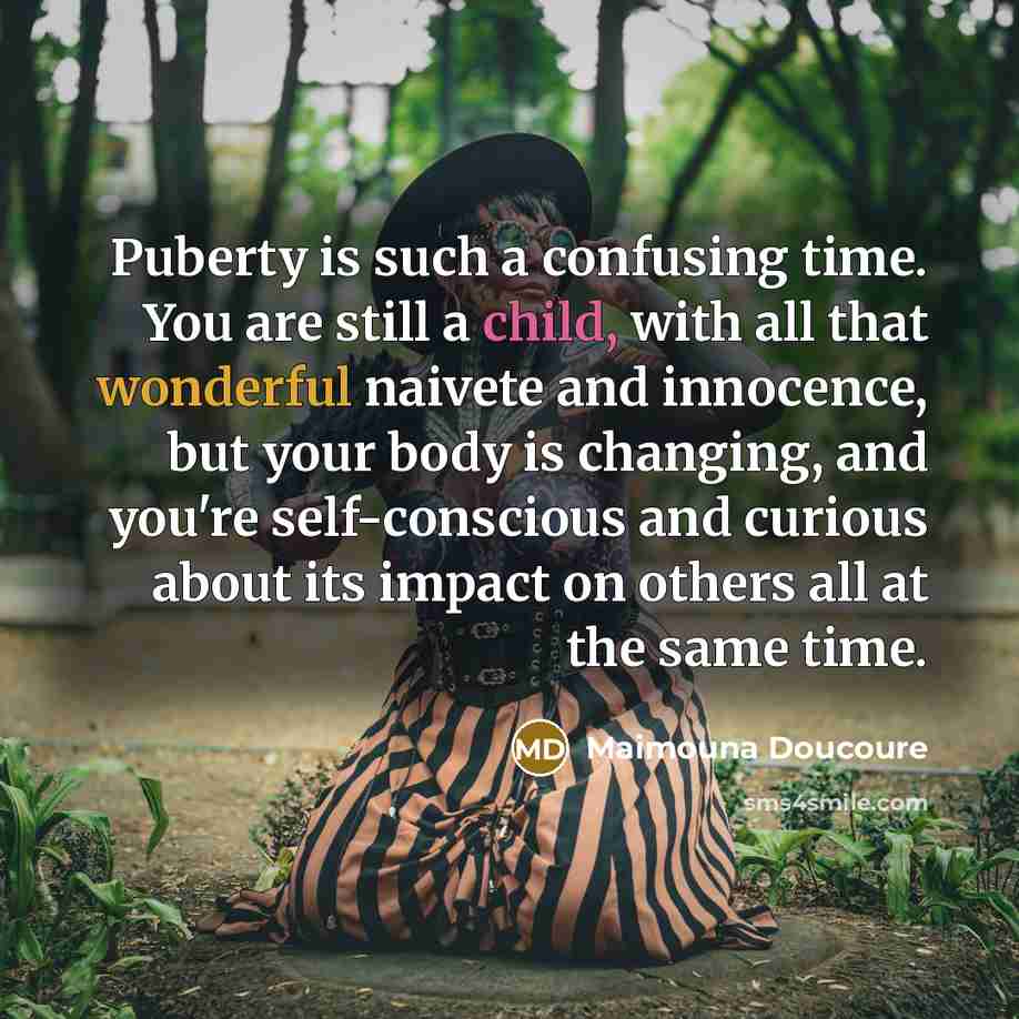 “Puberty is such a confusing time. You are still a child, with all that wonderful naivete and innocence, but your body is changing, and you're self-conscious and curious about its impact on others all at the same time.” quote by Maimouna Doucoure