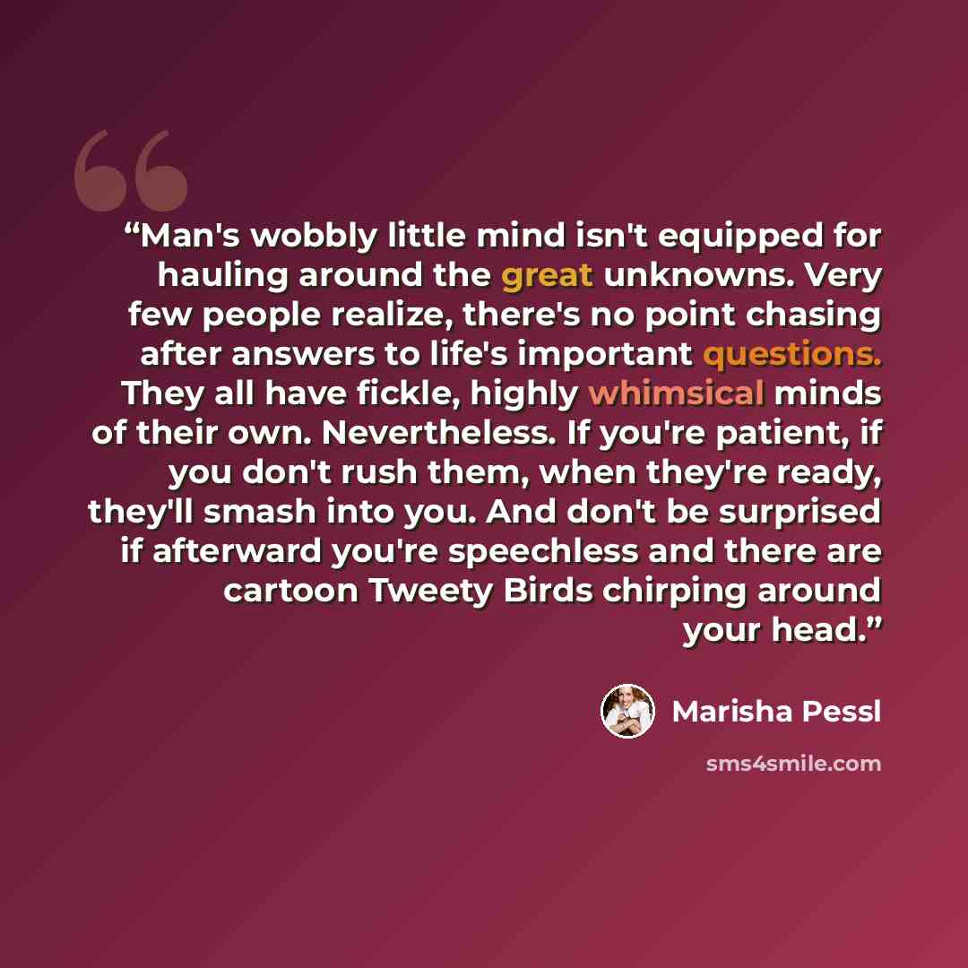 “Man's wobbly little mind isn't equipped for hauling around the great unknowns. Very few people realize, there's no point chasing after answers to life's important questions. They all have fickle, highly whimsical minds of their own. Nevertheless. If you're patient, if you don't rush them, when…” quote by Marisha Pessl