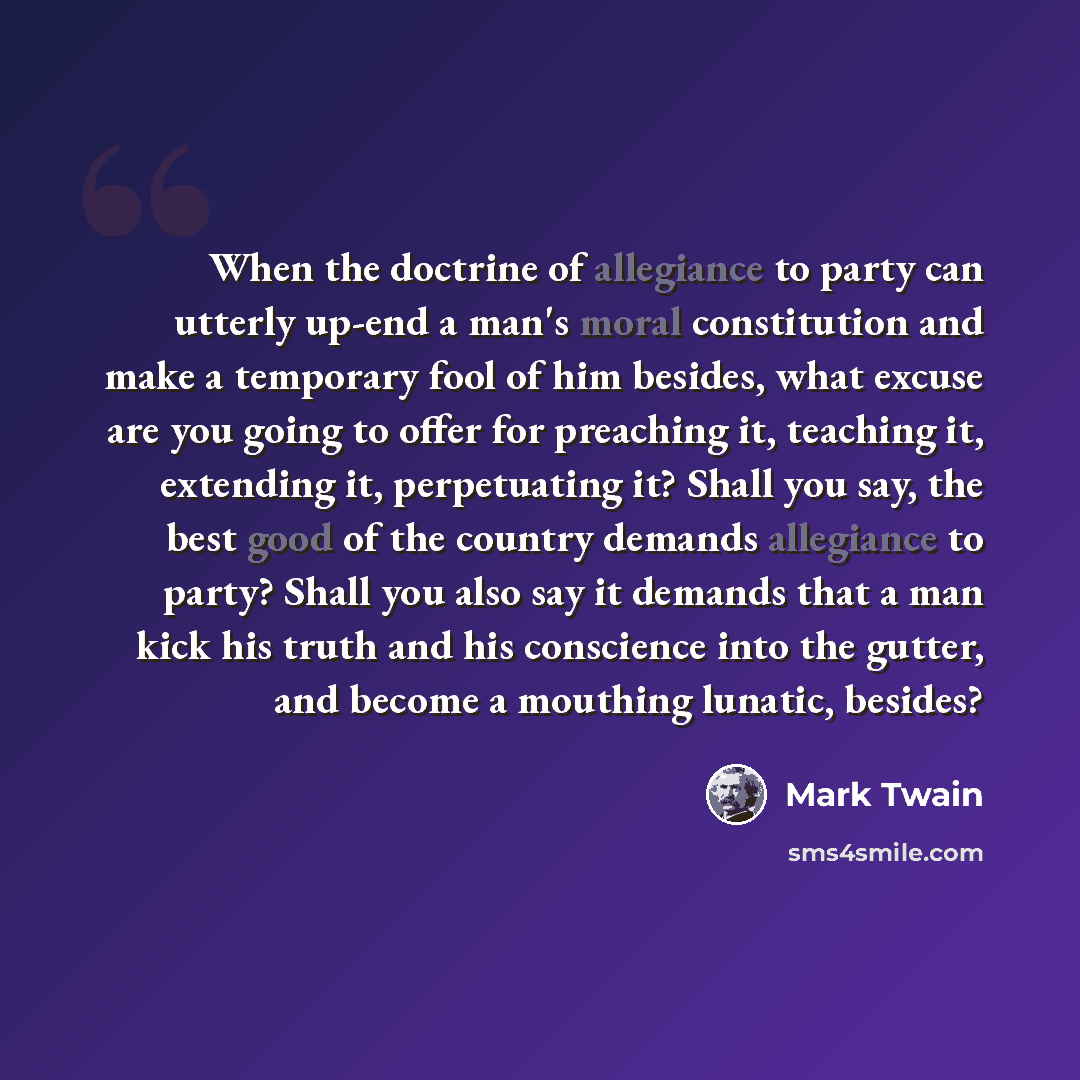 “When the doctrine of allegiance to party can utterly up-end a man's moral constitution and make a temporary fool of him besides, what excuse are you going to offer for preaching it, teaching it, extending it, perpetuating it? Shall you say, the best good of the country demands allegiance to party?…” quote by Mark Twain