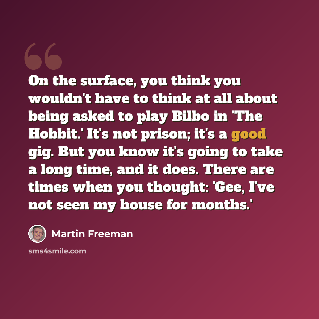“On the surface, you think you wouldn't have to think at all about being asked to play Bilbo in 'The Hobbit.' It's not prison; it's a good gig. But you know it's going to take a long time, and it does. There are times when you thought: 'Gee, I've not seen my house for months.'” quote by Martin Freeman