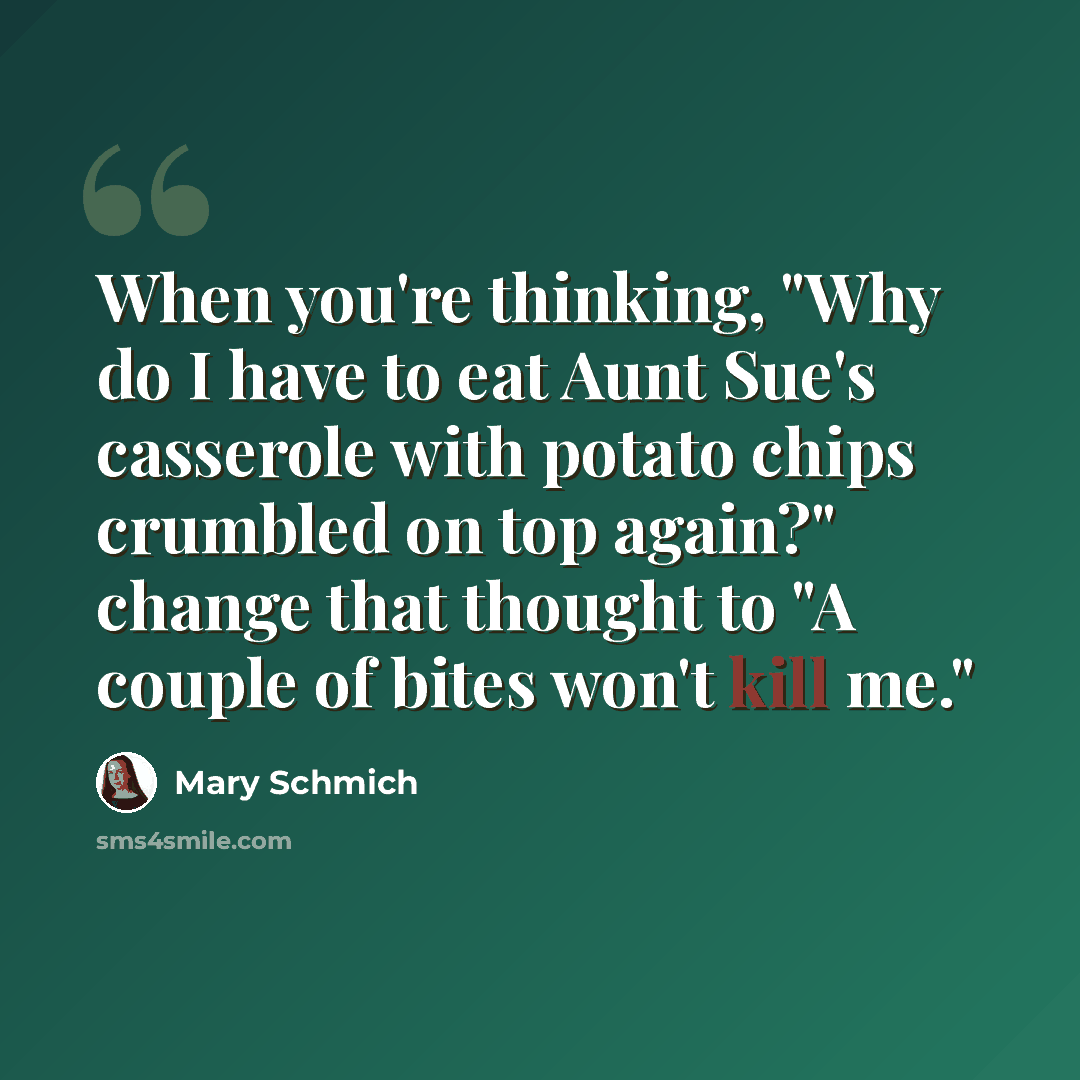 “When you're thinking, "Why do I have to eat Aunt Sue's casserole with potato chips crumbled on top again?" change that thought to "A couple of bites won't kill me."” quote by Mary Schmich
