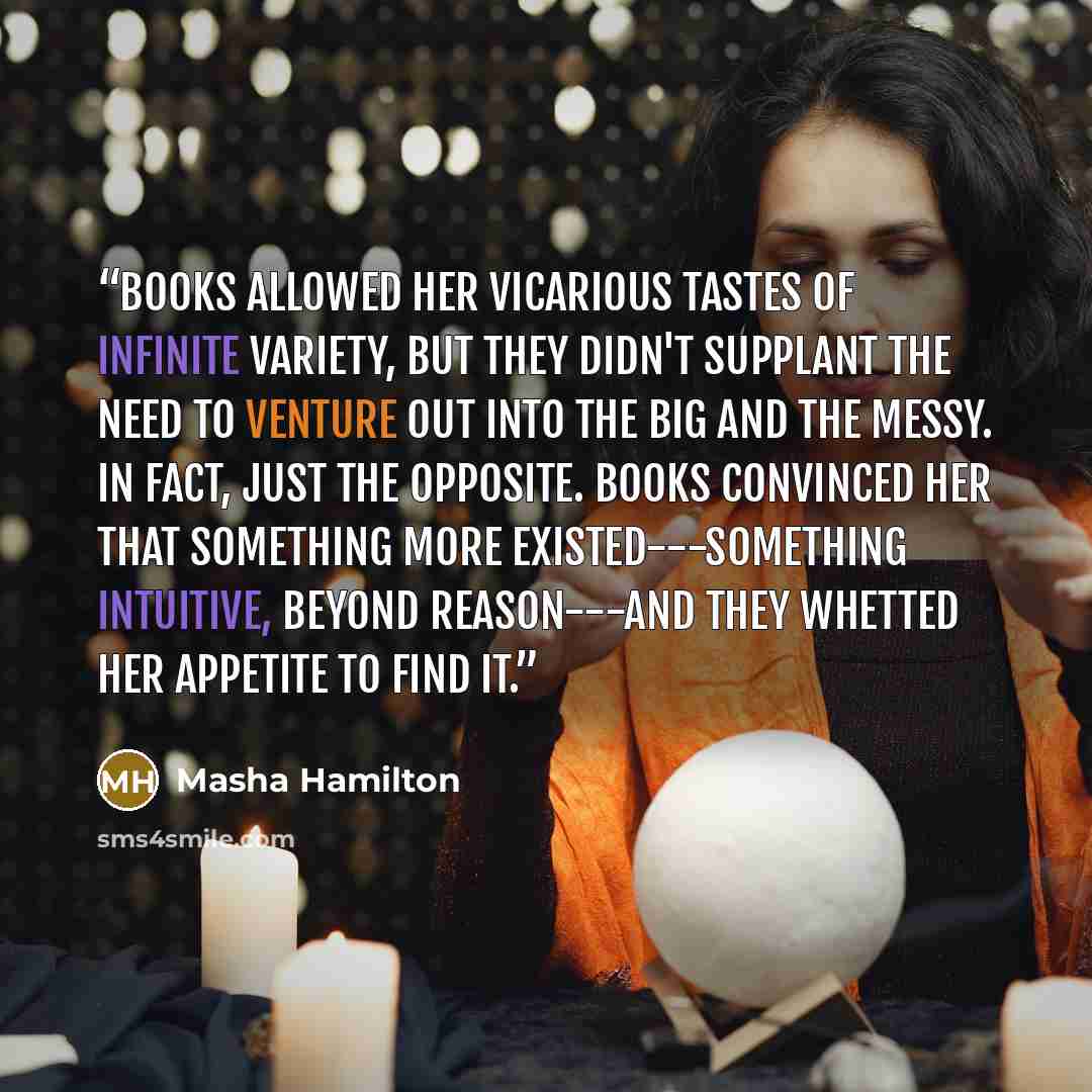 “Books allowed her vicarious tastes of infinite variety, but they didn't supplant the need to venture out into the big and the messy. In fact, just the opposite. Books convinced her that something more existed---something intuitive, beyond reason---and they whetted her appetite to find it.” quote by Masha Hamilton