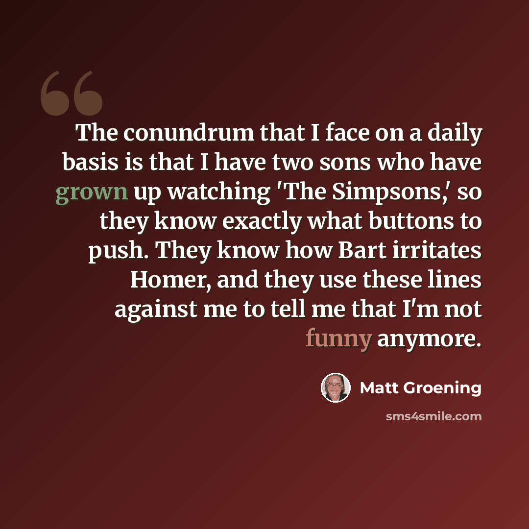 “The conundrum that I face on a daily basis is that I have two sons who have grown up watching 'The Simpsons,' so they know exactly what buttons to push. They know how Bart irritates Homer, and they use these lines against me to tell me that I'm not funny anymore.” quote by Matt Groening