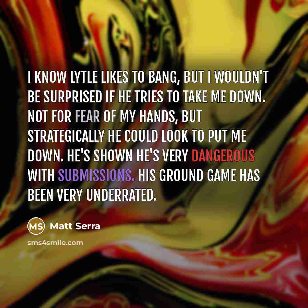 “I know Lytle likes to bang, but I wouldn't be surprised if he tries to take me down. Not for fear of my hands, but strategically he could look to put me down. He's shown he's very dangerous with submissions. His ground game has been very underrated.” quote by Matt Serra