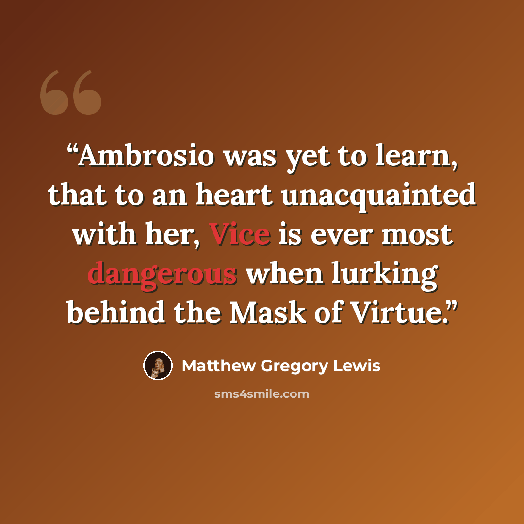 “Ambrosio was yet to learn, that to an heart unacquainted with her, Vice is ever most dangerous when lurking behind the Mask of Virtue.” quote by Matthew Gregory Lewis