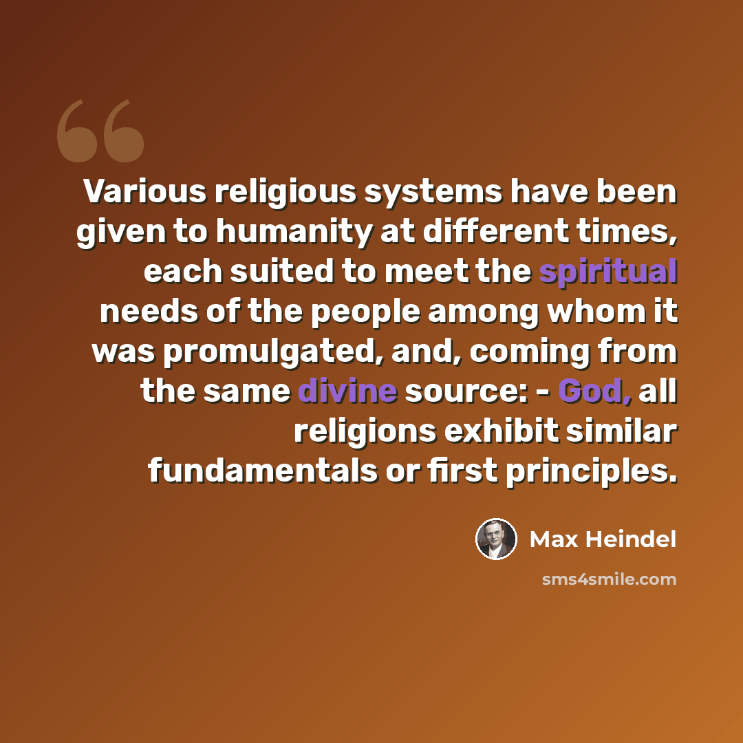 “Various religious systems have been given to humanity at different times, each suited to meet the spiritual needs of the people among whom it was promulgated, and, coming from the same divine source: - God, all religions exhibit similar fundamentals or first principles.” quote by Max Heindel